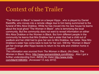 Context of the Trailer
“The Woman in Black” is based on a lawyer Kipps , who is played by Daniel
Radcliffe, who moves into a remote village due to him being summoned to the
funeral of Mrs Alice Drablow. While he has moved into his new house he learns
about the local ghost “The Woman in Black”, who is terrorising the local
community. But the community does not want to reveal information on either
Mrs Alice Drablow or the Women in Black. But form different people in the
community he learns that Mrs Drablow had a sister that had a child out of
wedlock and her child had to give her son to Mrs Drablow, her sister. Now Mrs
Drablow’s sister has come back to look for her son. Will the “Woman in Black”
get her revenge after Kipps leaves to return to his wife and children home in
London?
This infomation was sourced from The Woman in Black, (No Date), The
Woman in Black; Story, http://www.womaninblack.com/#/story . Also I got a
further understanding from; IMDB,(No Date) http://www.imdb.
com/title/tt1596365/. (Accessed 12 July 2012).
 
