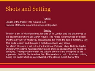 Shots and Setting
                                       Shots
Length of the trailer: 1:08 minutes long
Number of Shoots: around 35 shoots all together.

                                        Setting
The film is set in Victorian times. It starts off in London and the plot moves to
the countryside where Eel Marsh House. The house is surrounded by ocean
and the only way in which you can get onto it is when the tide is extremely low.
This adds tension and it makes it feel discreet and very alone.
Eel Marsh House is a set out in the traditional Victorian style. But it is derelict
and slowly the damp has been taking over and it is obvious that the house is
decaying. Throughout the trailer the colours are dark and this gives us the
impression that this film is a dark film. The weather is dark, cloudy and raining
during the trailer which is stereotypical of the classic British horror film
 