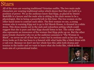 Stars
All of the stars are wearing traditional Victorian outfits. The two main male
characters are wearing traditional suites which shows that they are both in a
position of power. We as the audience know that Kipp, as played by Daniel
Radcliffe is a lawyer and the male who is sitting in the chair seems to be a
physiologist, this to being a powerful job in this time. The two women on the
other hand seem to contrast each other. The first woman we see, a young
woman who is warning Kipp not to go to Eel Marsh House, is dressed in a white
dress. This dress stands out in the mek and colourless setting which could
suggest that she is pure and that Kipp should listen to her. The colour white
also represents an innocence of the woman that Kipp picks up on. But the other
main female character who we as the audience assumes is “The Woman in
Black”, we never see all of her face at once but in sections such as her eye. Her
dress looks as if she has been to a funeral with what looks like a black dress with
a vail over. Because we don't see her whole face this adds both drama and
tension to the trailer and we want to learn what she looks like, which is the
main aim of a promotional trailer.
 