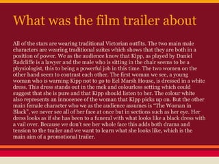 What was the film trailer about
All of the stars are wearing traditional Victorian outfits. The two main male
characters are wearing traditional suites which shows that they are both in a
position of power. We as the audience know that Kipp, as played by Daniel
Radcliffe is a lawyer and the male who is sitting in the chair seems to be a
physiologist, this to being a powerful job in this time. The two women on the
other hand seem to contrast each other. The first woman we see, a young
woman who is warning Kipp not to go to Eel Marsh House, is dressed in a white
dress. This dress stands out in the mek and colourless setting which could
suggest that she is pure and that Kipp should listen to her. The colour white
also represents an innocence of the woman that Kipp picks up on. But the other
main female character who we as the audience assumes is “The Woman in
Black”, we never see all of her face at once but in sections such as her eye. Her
dress looks as if she has been to a funeral with what looks like a black dress with
a vail over. Because we don’t see her whole face this adds both drama and
tension to the trailer and we want to learn what she looks like, which is the
main aim of a promotional trailer.
 
