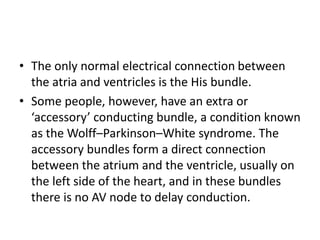 • The only normal electrical connection between
the atria and ventricles is the His bundle.
• Some people, however, have an extra or
‘accessory’ conducting bundle, a condition known
as the Wolff–Parkinson–White syndrome. The
accessory bundles form a direct connection
between the atrium and the ventricle, usually on
the left side of the heart, and in these bundles
there is no AV node to delay conduction.
 