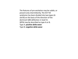 The features of pre-excitation may be subtle, or
present only intermittently. The W-P-W
syndrome has been divided into two types (A
and B) on the basis of the direction of the
dominant QRS deflection in lead V1.
WPW may be described as type A or B.
Type A: positive delta wave
Type B: negative delta wave
 