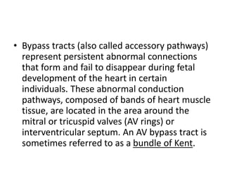 • Bypass tracts (also called accessory pathways)
represent persistent abnormal connections
that form and fail to disappear during fetal
development of the heart in certain
individuals. These abnormal conduction
pathways, composed of bands of heart muscle
tissue, are located in the area around the
mitral or tricuspid valves (AV rings) or
interventricular septum. An AV bypass tract is
sometimes referred to as a bundle of Kent.
 