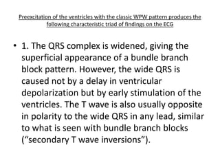 Preexcitation of the ventricles with the classic WPW pattern produces the
following characteristic triad of findings on the ECG
• 1. The QRS complex is widened, giving the
superficial appearance of a bundle branch
block pattern. However, the wide QRS is
caused not by a delay in ventricular
depolarization but by early stimulation of the
ventricles. The T wave is also usually opposite
in polarity to the wide QRS in any lead, similar
to what is seen with bundle branch blocks
(“secondary T wave inversions”).
 
