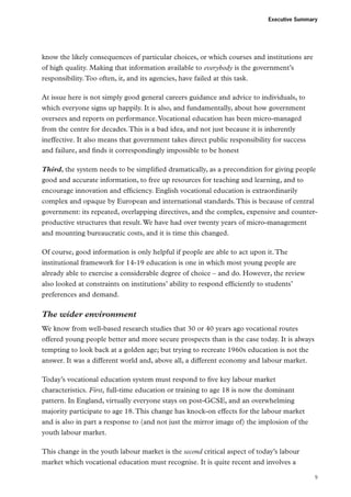 Executive Summary

know the likely consequences of particular choices, or which courses and institutions are
of high quality. Making that information available to everybody is the government’s
responsibility. Too often, it, and its agencies, have failed at this task.
At issue here is not simply good general careers guidance and advice to individuals, to
which everyone signs up happily. It is also, and fundamentally, about how government
oversees and reports on performance. Vocational education has been micro-managed
from the centre for decades. This is a bad idea, and not just because it is inherently
ineffective. It also means that government takes direct public responsibility for success
and failure, and finds it correspondingly impossible to be honest
Third, the system needs to be simplified dramatically, as a precondition for giving people
good and accurate information, to free up resources for teaching and learning, and to
encourage innovation and efficiency. English vocational education is extraordinarily
complex and opaque by European and international standards. This is because of central
government: its repeated, overlapping directives, and the complex, expensive and counterproductive structures that result. We have had over twenty years of micro-management
and mounting bureaucratic costs, and it is time this changed.
Of course, good information is only helpful if people are able to act upon it. The
institutional framework for 14-19 education is one in which most young people are
already able to exercise a considerable degree of choice – and do. However, the review
also looked at constraints on institutions’ ability to respond efficiently to students’
preferences and demand.

The wider environment
We know from well-based research studies that 30 or 40 years ago vocational routes
offered young people better and more secure prospects than is the case today. It is always
tempting to look back at a golden age; but trying to recreate 1960s education is not the
answer. It was a different world and, above all, a different economy and labour market.
Today’s vocational education system must respond to five key labour market
characteristics. First, full-time education or training to age 18 is now the dominant
pattern. In England, virtually everyone stays on post-GCSE, and an overwhelming
majority participate to age 18. This change has knock-on effects for the labour market
and is also in part a response to (and not just the mirror image of) the implosion of the
youth labour market.
This change in the youth labour market is the second critical aspect of today’s labour
market which vocational education must recognise. It is quite recent and involves a
9

 