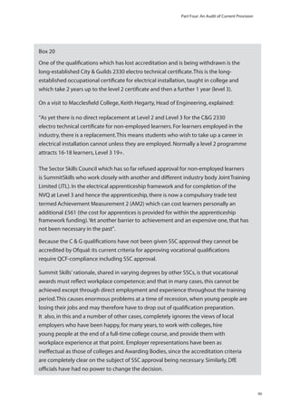 Part Four: An Audit of Current Provision

Box 20
One of the qualiﬁcations which has lost accreditation and is being withdrawn is the
long-established City & Guilds 2330 electro technical certiﬁcate. This is the longestablished occupational certiﬁcate for electrical installation, taught in college and
which take 2 years up to the level 2 certiﬁcate and then a further 1 year (level 3).
On a visit to Macclesﬁeld College, Keith Hegarty, Head of Engineering, explained:
“As yet there is no direct replacement at Level 2 and Level 3 for the C&G 2330
electro technical certiﬁcate for non-employed learners. For learners employed in the
industry, there is a replacement. This means students who wish to take up a career in
electrical installation cannot unless they are employed. Normally a level 2 programme
attracts 16-18 learners, Level 3 19+.
The Sector Skills Council which has so far refused approval for non-employed learners
is SummitSkills who work closely
ry body Joint Training
Limited (JTL). In the electrical apprenticeship framework and for completion of the
NVQ at Level 3 and hence the apprenticeship, there is now a compulsory trade test
termed Achievement Measurement 2 (AM2) which can cost learners personally an
additional £561 (the cost for apprentices is provided for within the apprenticeship
framework funding). Yet another barrier to achievement and an expensive one, that has
not been necessary in the past”.
Because the C & G qualiﬁcations have not been given SSC approval they cannot be
accredited by Ofqual: its current criteria for approving vocational qualiﬁcations
require QCF-compliance including SSC approval.
Summit Skills’ rationale, shared in varying degrees by other SSCs, is that vocational
awards must reﬂect workplace competence; and that in many cases, this cannot be
achieved except through direct employment and experience throughout the training
period. This causes enormous problems at a time of recession, when young people are
losing their jobs and may therefore have to drop out of qualiﬁcation preparation.
It also, in this and a number of other cases, completely ignores the views of local
employers who have been happy, for many years, to work with colleges, hire
young people at the end of a full-time college course, and provide them with
workplace experience at that point. Employer representations have been as
.
Awarding Bodies, since the accreditation criteria
are completely clear on the subject of SSC approval being necessary. Similarly, DfE
ofﬁcials have had no power to change the decision.

99

 