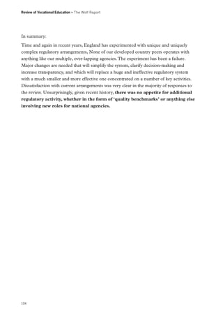 Review of Vocational Education – The Wolf Report

In summary:
Time and again in recent years, England has experimented with unique and uniquely
complex regulatory arrangements, None of our developed country peers operates with
anything like our multiple, over-lapping agencies. The experiment has been a failure.
Major changes are needed that will simplify the system, clarify decision-making and
increase transparency, and which will replace a huge and ineffective regulatory system
with a much smaller and more effective one concentrated on a number of key activities.
Dissatisfaction with current arrangements was very clear in the majority of responses to
the review. Unsurprisingly, given recent history, there was no appetite for additional
regulatory activity, whether in the form of ‘quality benchmarks’ or anything else
involving new roles for national agencies.

104

 