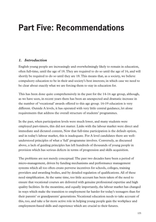 Part Five: Recommendations

Part Five: Recommendations

1.	 Introduction
English young people are increasingly and overwhelmingly likely to remain in education,
often full-time, until the age of 18. They are required to do so until the age of 16, and will
shortly be required to do so until they are 18. This means that, as a society, we believe
compulsory education to be in their and society’s best interests; in which case we need to
be clear about exactly what we are forcing them to stay in education for.
This has been done quite comprehensively in the past for the 14-16 age group, although,
as we have seen, in recent years there has been an unexpected and dramatic increase in
the number of ‘vocational’ awards offered to this age group. 16-19 education is very
different. Outside A levels, it has operated with very little central guidance, let alone
requirements that address the overall structure of students’ programmes.
In the past, when participation levels were much lower, and many students were
employed part-timers, this did not matter. Links with the labour market were direct and
immediate and dictated content, Now that full-time participation is the default option,
and in today’s labour market, this is inadequate. For A level candidates there are wellunderstood principles of what a ‘full’ programme involves. Conversely, as discussed
above, a lack of guiding principles has left hundreds of thousands of young people in
provision which has serious defects in terms of progression and skills acquisition.
The problems are not merely conceptual. The past two decades have been a period of
micro-management, driven by funding mechanisms and performance management
systems which all too often create perverse incentives for schools, colleges, training
providers and awarding bodies, and by detailed regulation of qualifications. All of these
need simplification. At the same time, too little account has been taken of the need to
ensure that vocational courses are delivered with genuine professional expertise and high
quality facilities. In the meantime, and equally importantly, the labour market has changed
in ways which make the transition to employment far harder for today’s teenagers than for
their parents’ or grandparents’ generations. Vocational education needs to take account of
this, too, and take a far more active role in helping young people gain the workplace and
employment-based skills and experience which are crucial to their futures.
105

 