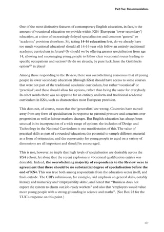 Part Five: Recommendations

One of the most distinctive features of contemporary English education, in fact, is the
amount of vocational education we provide within KS4 (European ‘lower secondary’)
education, at a time of increasingly delayed specialisation and common ‘general’ or
‘academic’ provision elsewhere. So, taking 14-16 education first, do we already have
too much vocational education? should all 14-16 year olds follow an entirely traditional
academic curriculum in future? Or should we be offering greater specialisation from age
14, allowing and encouraging young people to follow clear vocational routes leading to
specific occupations and sectors? Or do we already, by pure luck, have the Goldilocks
option179 in place?
Among those responding to the Review, there was overwhelming consensus that all young
people in lower secondary education (through KS4) should have access to some courses
that were not part of the traditional academic curriculum, but rather ‘vocational’ or
‘practical’; and these should allow for options, rather than being the same for everybody.
In other words there was no appetite for an entirely uniform and traditional academic
curriculum in KS4, such as characterises most European provision.
This does not, of course, mean that the ‘generalists’ are wrong. Countries have moved
away from any form of specialisation in response to parental pressure and concerns over
progression as well as labour markets changes. But English education has always been
unusual in its incorporation of a wide range of options: the inclusion of Design and
Technology in the National Curriculum is one manifestation of this. The value of
practical skills as part of a rounded education; the potential to sample different material
as a form of orientation; and the opportunity for young people to excel on a variety of
dimensions are all important and should be encouraged.
This is not, however, to imply that high levels of specialisation are desirable across the
KS4 cohort, let alone that the recent explosion in vocational qualification entries was
desirable. Indeed, the overwhelming majority of respondents to the Review were in
agreement that there should be no substantial degree of specialisation before the
end of KS4. This was true both among respondents from the education sector itself, and
from outside. The CBI’s submission, for example, laid emphasis on general skills, notably
literacy and numeracy and ‘employability skills’, and noted that “Business does not
expect the system to churn out job-ready workers” and also that ‘employers would value
more young people with a strong grounding in science and maths”. (See Box 22 for the
TUC’s response on this point.)

107

 