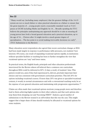 Review of Vocational Education – The Wolf Report

Box 22
“Many would say (including many employers) that the greatest failings of the 14-19
system are not so much failure to value practical education as a failure to ensure that
the great majority of …young people reach a reasonable standard (such as 5 A-C
passes at GCSE including Maths and English) by 16… Broadly speaking the TUC
believes the principles underpinning any approach should be to aim at ensuring all
young person have both a broad general education and a practical education, up to
the age of 16… Choices after 16 might involve a much greater degree of
specialisation… The key point is to avoid making irrevocable decisions too early”.
(TUC Submission to the Review)
Many education sector respondents also agreed that recent curriculum changes at KS4
had been made largely in response to performance table pressures, not students’ best
interests. Of course, one result of expanding vocational options rapidly, in institutions
without specialist facilities or teaching has been to further strengthen the view that
vocational options are ‘easy’ and lower status.
In practical terms, the English heads, principals and other education professionals
interviewed for the Review almost all believed that a common core curriculum
throughout KS4 could be delivered in 80% (4 days a week) of students’ time. This
pattern would not, and, if they had experienced it, did not, preclude important later
choices and was consistent with government curriculum priorities. This left 20% for
options including vocational courses. If more than 20% was given to specialist/vocational
content, it would, in normal circumstances and with a conventional teaching week, be at
the expense of core general education and maintaining wide progression opportunities.180
Claims are often made that vocational options motivate young people more and therefore
lead to them achieving higher grades in their other subjects; and that such options also
stop them from dropping out and ‘becoming NEET’. Indeed, a good number of
submissions to the Review treated it as self-evident that this was the case. This might
suggest that a larger share of time should routinely be allocated to vocational options for
some students.

108

 