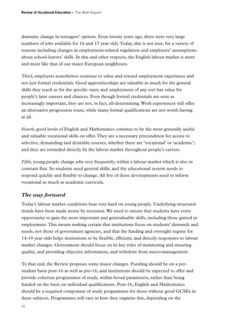 Review of Vocational Education – The Wolf Report

dramatic change in teenagers’ options. Even twenty years ago, there were very large
numbers of jobs available for 16 and 17 year olds. Today, this is not true, for a variety of
reasons including changes in employment-related regulation and employers’ assumptions
about school-leavers’ skills. In this and other respects, the English labour market is more
and more like that of our major European neighbours.
Third, employers nonetheless continue to value and reward employment experience and
not just formal credentials. Good apprenticeships are valuable as much for the general
skills they teach as for the specific ones; and employment of any sort has value for
people’s later careers and chances. Even though formal credentials are seen as
increasingly important, they are not, in fact, all-determining. Work experiences still offer
an alternative progression route, while many formal qualifications are not worth having
at all.
Fourth, good levels of English and Mathematics continue to be the most generally useful
and valuable vocational skills on offer. They are a necessary precondition for access to
selective, demanding and desirable courses, whether these are ‘vocational’ or ‘academic’;
and they are rewarded directly by the labour market throughout people’s careers.
Fifth, young people change jobs very frequently, within a labour market which is also in
constant flux. So students need general skills; and the educational system needs to
respond quickly and flexibly to change. All five of these developments need to inform
vocational as much as academic curricula.

The way forward
Today’s labour market conditions bear very hard on young people. Underlying structural
trends have been made worse by recession. We need to ensure that students have every
opportunity to gain the most important and generalisable skills, including those gained in
employment. This means making certain that institutions focus on students’ demands and
needs, not those of government agencies, and that the funding and oversight regime for
14-19 year olds helps institutions to be flexible, efficient, and directly responsive to labour
market changes. Government should focus on its key roles of monitoring and ensuring
quality, and providing objective information, and withdraw from micro-management.
To that end, the Review proposes some major changes. Funding should be on a perstudent basis post-16 as well as pre-16, and institutions should be expected to offer and
provide coherent programmes of study, within broad parameters, rather than being
funded on the basis on individual qualifications. Post-16, English and Mathematics
should be a required component of study programmes for those without good GCSEs in
these subjects. Programmes will vary in how they organise this, depending on the
10

 
