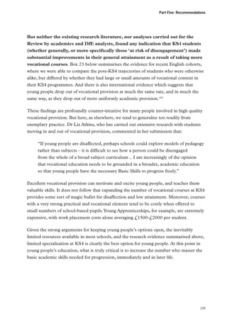Part Five: Recommendations

But neither the existing research literature, nor analyses carried out for the
Review by academics and DfE analysts, found any indication that KS4 students
(whether generally, or more specifically those ‘at risk of disengagement’) made
substantial improvements in their general attainment as a result of taking more
vocational courses. Box 23 below summarises the evidence for recent English cohorts,
where we were able to compare the post-KS4 trajectories of students who were otherwise
alike, but differed by whether they had large or small amounts of vocational content in
their KS4 programmes. And there is also international evidence which suggests that
young people drop out of vocational provision at much the same rate, and in much the
same way, as they drop out of more uniformly academic provision.181
These findings are profoundly counter-intuitive for many people involved in high quality
vocational provision. But here, as elsewhere, we tend to generalise too readily from
exemplary practice. Dr Liz Atkins, who has carried out extensive research with students
moving in and out of vocational provision, commented in her submission that:
“If young people are disaffected, perhaps schools could explore models of pedagogy
rather than subjects – it is difficult to see how a person could be disengaged
from the whole of a broad subject curriculum….. I am increasingly of the opinion
that vocational education needs to be grounded in a broader, academic education
so that young people have the necessary Basic Skills to progress freely.”
Excellent vocational provision can motivate and excite young people, and teaches them
valuable skills. It does not follow that expanding the number of vocational courses at KS4
provides some sort of magic bullet for disaffection and low attainment. Moreover, courses
with a very strong practical and vocational element tend to be costly when offered to
small numbers of school-based pupils. Young Apprenticeships, for example, are extremely
expensive, with work placement costs alone averaging £1500-£2000 per student.
Given the strong arguments for keeping young people’s options open, the inevitably
limited resources available in most schools, and the research evidence summarised above,
limited specialisation at KS4 is clearly the best option for young people. At this point in
young people’s education, what is truly critical is to increase the number who master the
basic academic skills needed for progression, immediately and in later life.

109

 