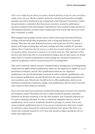 Part Five: Recommendations

This is not to imply that all schools, everywhere, should be following exactly the same curriculum,
taught in the same way. On the contrary: distinctive curricula and innovation are highly
desirable and will be facilitated by the scaling back of the National Curriculum to which
the government is committed. But the perverse incentives created by performance
measures combined with indiscriminate ‘equivalencies’ have resulted in large amounts of
sub-standard education, in which many young people took courses that were in no sense
truly ‘vocational’ or useful.
Well-equipped and specialist schools such as studio schools and University Technical
Colleges will and should offer programmes with a strong and distinctive vocational
element. They have the extra dedicated resources, and, in the case of UTCs, expect to
operate with longer teaching days and years, making extra time available for specialist
options. But it is important that the system as a whole does not push students into courses which
are pseudo-academic and pseudo-vocational at one and the same time. The experience of the
last few years shows that this is a real and present danger; and, for that reason, we should
expect that, in a normal comprehensive school setting, the vocational component of
students’ programmes will not exceed around 20% of teaching time.
This can be achieved, without excessive centralised micro-management, by distinguishing
clearly between tightly defined qualifications which are also approved as eligible for use in
performance indicators, and all other qualifications which are not. Approved
qualifications can and should include vocational as well as academic qualifications; and
the vocational qualifications can and should meet the same overarching requirements as
more academic ones. Schools also should be free to offer qualifications which are not
included in performance indicators; equally, such qualifications will not need to meet the
same criteria as those which are included.
Up to now, this report has consciously avoided discussing ‘parity of esteem’ for vocational
and academic awards. The phrase has been a staple of political speeches, and policy
initiatives for decades; testimony to the fact that academic and vocational education are
not seen as enjoying such parity. It is also a completely misguided objective. Not all
qualifications, can be seen as completely identical in prestige, or content: that is true
among academic qualifications just as it true among vocational ones. And every country
on earth has a status hierarchy for school and university level options. But there is no
reason why vocational awards for 14-19 year olds should not figure among the sub-set
which enjoy high esteem.

111

 