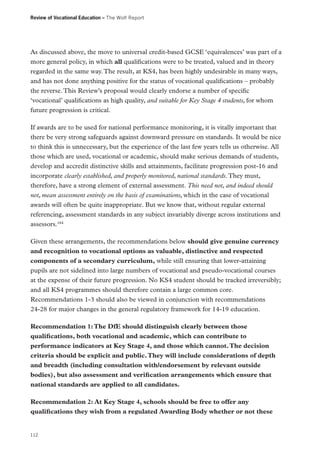Review of Vocational Education – The Wolf Report

As discussed above, the move to universal credit-based GCSE ‘equivalences’ was part of a
more general policy, in which all qualifications were to be treated, valued and in theory
regarded in the same way. The result, at KS4, has been highly undesirable in many ways,
and has not done anything positive for the status of vocational qualifications – probably
the reverse. This Review’s proposal would clearly endorse a number of specific
‘vocational’ qualifications as high quality, and suitable for Key Stage 4 students, for whom
future progression is critical.
If awards are to be used for national performance monitoring, it is vitally important that
there be very strong safeguards against downward pressure on standards. It would be nice
to think this is unnecessary, but the experience of the last few years tells us otherwise. All
those which are used, vocational or academic, should make serious demands of students,
develop and accredit distinctive skills and attainments, facilitate progression post-16 and
incorporate clearly established, and properly monitored, national standards. They must,
therefore, have a strong element of external assessment. This need not, and indeed should
not, mean assessment entirely on the basis of examinations, which in the case of vocational
awards will often be quite inappropriate. But we know that, without regular external
referencing, assessment standards in any subject invariably diverge across institutions and
assessors.184
Given these arrangements, the recommendations below should give genuine currency
and recognition to vocational options as valuable, distinctive and respected
components of a secondary curriculum, while still ensuring that lower-attaining
pupils are not sidelined into large numbers of vocational and pseudo-vocational courses
at the expense of their future progression. No KS4 student should be tracked irreversibly;
and all KS4 programmes should therefore contain a large common core.
Recommendations 1-3 should also be viewed in conjunction with recommendations
24-28 for major changes in the general regulatory framework for 14-19 education.
Recommendation 1: The DfE should distinguish clearly between those
qualifications, both vocational and academic, which can contribute to
performance indicators at Key Stage 4, and those which cannot. The decision
criteria should be explicit and public. They will include considerations of depth
and breadth (including consultation with/endorsement by relevant outside
bodies), but also assessment and verification arrangements which ensure that
national standards are applied to all candidates.
Recommendation 2: At Key Stage 4, schools should be free to offer any
qualifications they wish from a regulated Awarding Body whether or not these

112

 
