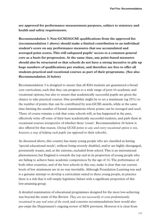 Part Five: Recommendations

are approved for performance measurement purposes, subject to statutory and
health and safety requirements.
Recommendation 3: Non-GCSE/iGCSE qualifications from the approved list
(recommendation 1 above) should make a limited contribution to an individual
student’s score on any performance measures that use accumulated and
averaged point scores. This will safeguard pupils’ access to a common general
core as a basis for progression. At the same time, any point-based measures
should also be structured so that schools do not have a strong incentive to pile up
huge numbers of qualifications per student, and therefore are free to offer all
students practical and vocational courses as part of their programme. (See also
Recommendation 26 below)
Recommendation 3 is designed to ensure that all KS4 students are guaranteed a broad
core curriculum, such that they can progress to a wide range of post-16 academic and
vocational options; but also to ensure that academically successful pupils are given the
chance to take practical courses. One possibility might be to set a maximum (eg 25%) to
the number of points that can be contributed by non-GCSE awards, while at the same
time limiting the number of formal examinations whose points can be averaged and used.
There of course remains a risk that some schools will, as has happened in the past,
effectively write off some of their least academically successful students, and park them in
vocational courses irrespective of whether these ‘count’. Recommendation 26 below is
also offered for that reason. Giving GCSE points to any and every vocational option is not,
however, a way of helping such pupils (as opposed to their schools).
As discussed above, this country has many young people who are classified as having
‘special educational needs’, without being severely disabled, and/or are highly disengaged,
persistently truant, and, at the extreme, excluded from school. This is an international
phenomenon; but England is towards the top end in its proportion of young people who
are failing to achieve basic academic competences by the age of 16. The performance of
both other countries, and of the best schools in this one, make it clear that our current
levels of low attainment are in no way inevitable. Although Foundation Learning was and
is a genuine attempt to develop a curriculum suited to these young people, in practice
there is a risk that it will simply legitimise failure with a significant proportion of this
low-attaining group.
A detailed examination of educational programmes designed for the most low-achieving
was beyond the remit of this Review. They are not necessarily or even predominantly
vocational in any real sense of the word; and concrete recommendations here would also
pre-empt the Department’s ongoing review of SEN provision. However it is clear from
113

 