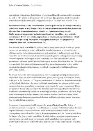 Review of Vocational Education – The Wolf Report

international comparisons that the large proportion of English young people who reach
the end of KS4 unable to progress directly on to level 2 programmes (and who are also
extremely unlikely to obtain jobs or apprenticeships) is far larger than it needs to be.
Recommendation 4: DfE should review current policies for the lowest-attaining
quintile of pupils at Key Stage 4, with a view to increasing greatly the proportion
who are able to progress directly onto Level 2 programmes at age 16.
Performance management indicators and systems should not give schools
incentives to divert low-attaining pupils onto courses and qualifications which
are not recognised by employers or accepted by colleges for progression
purposes. (See also recommendation 28).
And what of 16-19 year olds? At present, far too many young people in this age group
pursue courses and programmes which offer them little progress or even coherence,
which are driven by funding considerations, and restricted by tight and universal design
rules. This has resulted, in part, from entrepreneurial agencies and organisations pursuing
their own agendas, encouraged by a lack of clarity over lines of authority. Central
government, and more specifically the Secretary of State for Education and the DfE, need
to re-establish their clear and direct responsibility for setting education policy, and for
ensuring that educational institutions provide all young people with high quality and
appropriate tuition.
As already noted, the statutory requirement that young people participate in education
implies that there are important benefits to be gained, which justify this coercion from 5
to 16, and in the future to 18. The government needs to clarify what these benefits are for
publicly-funded full-time education 16-19, as it already does for younger students, and
translate them into general and overarching requirements for study programmes. Those
programmes should take account of the dominant characteristics of the modern labour
market and contemporary careers: an increasingly polarised occupational structure, high
youth unemployment, longer working lives, returns to many qualifications but also to
work experience, frequent occupational changes, and high aspirations among large parts
(but not all) of the population.
Programme requirements should, however, be general principles. The degree of
specialisation which occurs post-16, and the need to increase rather than further decrease
responsiveness to local labour markets, mean that they should not involve detailed
prescription comparable to Key Stage 4. Recent experience with the Diploma underlines
the danger of trying to create new, highly detailed and very complex programmes on a
national scale, especially in an environment which already has important and wellestablished qualifications and qualification pathways, known to employers and HE alike.
114

 