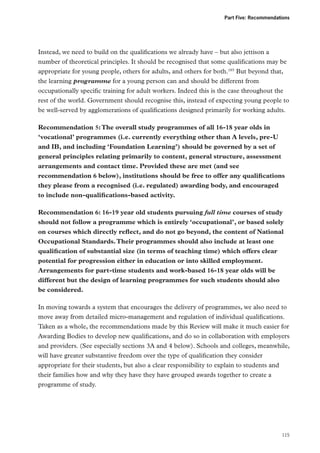 Part Five: Recommendations

Instead, we need to build on the qualifications we already have – but also jettison a
number of theoretical principles. It should be recognised that some qualifications may be
appropriate for young people, others for adults, and others for both.185 But beyond that,
the learning programme for a young person can and should be different from
occupationally specific training for adult workers. Indeed this is the case throughout the
rest of the world. Government should recognise this, instead of expecting young people to
be well-served by agglomerations of qualifications designed primarily for working adults.
Recommendation 5: The overall study programmes of all 16-18 year olds in
‘vocational’ programmes (i.e. currently everything other than A levels, pre-U
and IB, and including ‘Foundation Learning’) should be governed by a set of
general principles relating primarily to content, general structure, assessment
arrangements and contact time. Provided these are met (and see
recommendation 6 below), institutions should be free to offer any qualifications
they please from a recognised (i.e. regulated) awarding body, and encouraged
to include non-qualifications-based activity.
Recommendation 6: 16-19 year old students pursuing full time courses of study
should not follow a programme which is entirely ‘occupational’, or based solely
on courses which directly reflect, and do not go beyond, the content of National
Occupational Standards. Their programmes should also include at least one
qualification of substantial size (in terms of teaching time) which offers clear
potential for progression either in education or into skilled employment.
Arrangements for part-time students and work-based 16-18 year olds will be
different but the design of learning programmes for such students should also
be considered.
In moving towards a system that encourages the delivery of programmes, we also need to
move away from detailed micro-management and regulation of individual qualifications.
Taken as a whole, the recommendations made by this Review will make it much easier for
Awarding Bodies to develop new qualifications, and do so in collaboration with employers
and providers. (See especially sections 3A and 4 below). Schools and colleges, meanwhile,
will have greater substantive freedom over the type of qualification they consider
appropriate for their students, but also a clear responsibility to explain to students and
their families how and why they have they have grouped awards together to create a
programme of study.

115

 