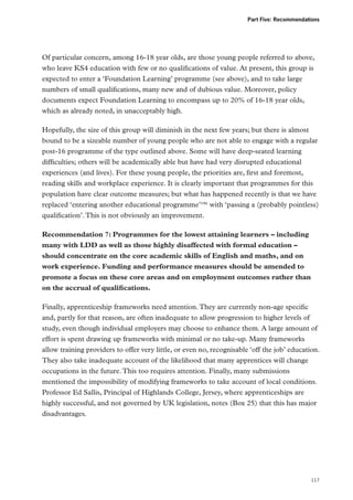 Part Five: Recommendations

Of particular concern, among 16-18 year olds, are those young people referred to above,
who leave KS4 education with few or no qualifications of value. At present, this group is
expected to enter a ‘Foundation Learning’ programme (see above), and to take large
numbers of small qualifications, many new and of dubious value. Moreover, policy
documents expect Foundation Learning to encompass up to 20% of 16-18 year olds,
which as already noted, in unacceptably high.
Hopefully, the size of this group will diminish in the next few years; but there is almost
bound to be a sizeable number of young people who are not able to engage with a regular
post-16 programme of the type outlined above. Some will have deep-seated learning
difficulties; others will be academically able but have had very disrupted educational
experiences (and lives). For these young people, the priorities are, first and foremost,
reading skills and workplace experience. It is clearly important that programmes for this
population have clear outcome measures; but what has happened recently is that we have
replaced ‘entering another educational programme’186 with ‘passing a (probably pointless)
qualification’. This is not obviously an improvement.
Recommendation 7: Programmes for the lowest attaining learners – including
many with LDD as well as those highly disaffected with formal education –
should concentrate on the core academic skills of English and maths, and on
work experience. Funding and performance measures should be amended to
promote a focus on these core areas and on employment outcomes rather than
on the accrual of qualifications.
Finally, apprenticeship frameworks need attention. They are currently non-age specific
and, partly for that reason, are often inadequate to allow progression to higher levels of
study, even though individual employers may choose to enhance them. A large amount of
effort is spent drawing up frameworks with minimal or no take-up. Many frameworks
allow training providers to offer very little, or even no, recognisable ‘off the job’ education.
They also take inadequate account of the likelihood that many apprentices will change
occupations in the future. This too requires attention. Finally, many submissions
mentioned the impossibility of modifying frameworks to take account of local conditions.
Professor Ed Sallis, Principal of Highlands College, Jersey, where apprenticeships are
highly successful, and not governed by UK legislation, notes (Box 25) that this has major
disadvantages.

117

 