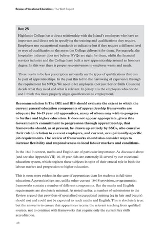 Review of Vocational Education – The Wolf Report

Box 25
Highlands College has a direct relationship with the Island’s employers who have an
important and direct role in specifying the training and qualifications they require.
Employers use occupational standards as indicative but if they require a different level
or type of qualification to the norm the College delivers it for them. For example, the
hospitality industry does not believe NVQs are right for them, whilst the financial
services industry and the College have built a new apprenticeship around an honours
degree. In this way there is proper responsiveness to employer wants and needs.
There needs to be less prescription nationally on the types of qualifications that can
be part of apprenticeships. In the past this led to the narrowing of experience through
the requirement for NVQs. We need to let employers (not just Sector Skills Councils)
decide what they need and what is relevant. In Jersey it is the employers who decide
and I think this more properly aligns qualifications to employment.
Recommendation 8: The DfE and BIS should evaluate the extent to which the
current general education components of apprenticeship frameworks are
adequate for 16-19 year old apprentices, many of whom may wish to progress
to further and higher education. It does not appear appropriate, given this
Government’s commitment to progression through apprenticeship, that
frameworks should, as at present, be drawn up entirely by SSCs, who conceive
their role in relation to current employers, and current, occupationally-specific
job requirements. The review of frameworks should also consider ways to
increase flexibility and responsiveness to local labour markets and conditions.
In the 16-19 context, maths and English are of particular importance. As discussed above
(and see also Appendix VII) 16-18 year olds are extremely ill-served by our vocational
education system, which neglects these subjects in spite of their crucial role in both the
labour market and progression to higher education.
This is even more evident in the case of apprentices than for students in full-time
education. Apprenticeships are, unlike other current 16-18 provision, programmatic:
frameworks contain a number of different components. But the maths and English
requirements are absolutely minimal. As noted earlier, a number of submissions to the
Review argued that providers of specialised occupational training (eg in hair and beauty)
should not and could not be expected to teach maths and English. This is absolutely true:
but the answer is to ensure that apprentices receive the relevant teaching from qualified
sources, not to continue with frameworks that require only the current key skills
accreditation.
118

 