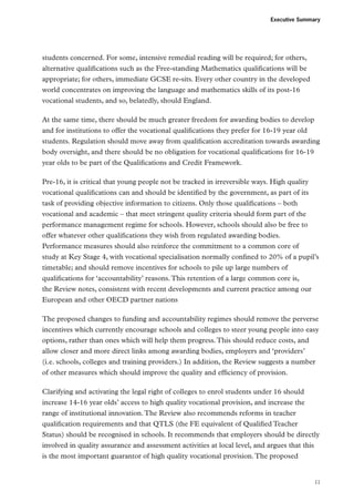 Executive Summary

students concerned. For some, intensive remedial reading will be required; for others,
alternative qualifications such as the Free-standing Mathematics qualifications will be
appropriate; for others, immediate GCSE re-sits. Every other country in the developed
world concentrates on improving the language and mathematics skills of its post-16
vocational students, and so, belatedly, should England.
At the same time, there should be much greater freedom for awarding bodies to develop
and for institutions to offer the vocational qualifications they prefer for 16-19 year old
students. Regulation should move away from qualification accreditation towards awarding
body oversight, and there should be no obligation for vocational qualifications for 16-19
year olds to be part of the Qualifications and Credit Framework.
Pre-16, it is critical that young people not be tracked in irreversible ways. High quality
vocational qualifications can and should be identified by the government, as part of its
task of providing objective information to citizens. Only those qualifications – both
vocational and academic – that meet stringent quality criteria should form part of the
performance management regime for schools. However, schools should also be free to
offer whatever other qualifications they wish from regulated awarding bodies.
Performance measures should also reinforce the commitment to a common core of
study at Key Stage 4, with vocational specialisation normally confined to 20% of a pupil’s
timetable; and should remove incentives for schools to pile up large numbers of
qualifications for ‘accountability’ reasons. This retention of a large common core is,
the Review notes, consistent with recent developments and current practice among our
European and other OECD partner nations
The proposed changes to funding and accountability regimes should remove the perverse
incentives which currently encourage schools and colleges to steer young people into easy
options, rather than ones which will help them progress. This should reduce costs, and
allow closer and more direct links among awarding bodies, employers and ‘providers’
(i.e. schools, colleges and training providers.) In addition, the Review suggests a number
of other measures which should improve the quality and efficiency of provision.
Clarifying and activating the legal right of colleges to enrol students under 16 should
increase 14-16 year olds’ access to high quality vocational provision, and increase the
range of institutional innovation. The Review also recommends reforms in teacher
qualification requirements and that QTLS (the FE equivalent of Qualified Teacher
Status) should be recognised in schools. It recommends that employers should be directly
involved in quality assurance and assessment activities at local level, and argues that this
is the most important guarantor of high quality vocational provision. The proposed

11

 