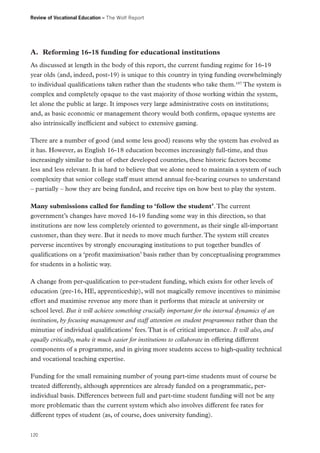 Review of Vocational Education – The Wolf Report

A.	 Reforming 16-18 funding for educational institutions
As discussed at length in the body of this report, the current funding regime for 16-19
year olds (and, indeed, post-19) is unique to this country in tying funding overwhelmingly
to individual qualifications taken rather than the students who take them.187 The system is
complex and completely opaque to the vast majority of those working within the system,
let alone the public at large. It imposes very large administrative costs on institutions;
and, as basic economic or management theory would both confirm, opaque systems are
also intrinsically inefficient and subject to extensive gaming.
There are a number of good (and some less good) reasons why the system has evolved as
it has. However, as English 16-18 education becomes increasingly full-time, and thus
increasingly similar to that of other developed countries, these historic factors become
less and less relevant. It is hard to believe that we alone need to maintain a system of such
complexity that senior college staff must attend annual fee-bearing courses to understand
– partially – how they are being funded, and receive tips on how best to play the system.
Many submissions called for funding to ‘follow the student’. The current
government’s changes have moved 16-19 funding some way in this direction, so that
institutions are now less completely oriented to government, as their single all-important
customer, than they were. But it needs to move much further. The system still creates
perverse incentives by strongly encouraging institutions to put together bundles of
qualifications on a ‘profit maximisation’ basis rather than by conceptualising programmes
for students in a holistic way.
A change from per-qualification to per-student funding, which exists for other levels of
education (pre-16, HE, apprenticeship), will not magically remove incentives to minimise
effort and maximise revenue any more than it performs that miracle at university or
school level. But it will achieve something crucially important for the internal dynamics of an
institution, by focusing management and staff attention on student programmes rather than the
minutiae of individual qualifications’ fees. That is of critical importance. It will also, and
equally critically, make it much easier for institutions to collaborate in offering different
components of a programme, and in giving more students access to high-quality technical
and vocational teaching expertise.
Funding for the small remaining number of young part-time students must of course be
treated differently, although apprentices are already funded on a programmatic, perindividual basis. Differences between full and part-time student funding will not be any
more problematic than the current system which also involves different fee rates for
different types of student (as, of course, does university funding).
120

 