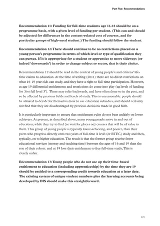 Part Five: Recommendations

Recommendation 11: Funding for full-time students age 16-18 should be on a
programme basis, with a given level of funding per student. (This can and should
be adjusted for differences in the content-related cost of courses, and for
particular groups of high-need student.) The funding should follow the student.
Recommendation 12: There should continue to be no restrictions placed on a
young person’s programme in terms of which level or type of qualification they
can pursue. If it is appropriate for a student or apprentice to move sideways (or
indeed ‘downwards’) in order to change subject or sector, that is their choice.
Recommendation 12 should be read in the context of young people’s and citizens’ lifetime claims to education. At the time of writing (2011) there are no direct restrictions on
what 16-19 year olds can study, and they have a right to full-time participation. However,
at age 19 differential entitlements and restrictions do come into play (eg levels of funding
for ‘first full level 3’). These may refer backwards, and have often done so in the past, and
so be affected by previous fields and levels of study. This is unreasonable: people should
be allowed to decide for themselves how to use education subsidies, and should certainly
not find that they are disadvantaged by previous decisions made in good faith.
It is particularly important to ensure that entitlement rules do not bear unfairly on lower
achievers. At present, as described above, many young people move in and out of
education, while they try to find (or wait for places on) courses that will be of value to
them. This group of young people is typically lower-achieving, and poorer, than their
peers who progress directly onto two years of full-time A level (or BTEC) study and then,
typically, on to higher education. The result is that the former group receive fewer
educational services (money and teaching time) between the ages of 16 and 19 than the
rest of their cohort: and at 19 lose their entitlement to free full-time study, This is
clearly unfair.
Recommendation 13: Young people who do not use up their time-based
entitlement to education (including apprenticeship) by the time they are 19
should be entitled to a corresponding credit towards education at a later date.
The existing system of unique student numbers plus the learning accounts being
developed by BIS should make this straightforward.

121

 