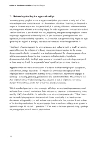 Review of Vocational Education – The Wolf Report

B.	 Reforming funding for apprenticeships
Increasing young people’s access to apprenticeship is a government priority and of the
utmost importance to the future of 16-18 vocational education. However, as discussed at
length in the main report and in Appendix VI, it is proving difficult to increase numbers
for young people. Growth is occurring largely for older apprentices (19+) and also at level
2 rather than level 3. The Review was told, repeatedly, that persuading employers to take
on younger apprentices is extremely hard, in part because of growing concerns over
legislation, health and safety regulation, etc. Moreover, our apprenticeship wages are high
(probably the highest in Europe) and this is also likely to be affecting numbers.188
High levels of excess demand for apprenticeships and stalled growth at level 3 are doubly
regrettable given the collapse of ordinary employment opportunities for the young.
Apprenticeship should be regarded as a fundamental part of the education system, from
which young people should be able to progress to higher studies. Its value is
demonstrated clearly by the high wage returns to completed apprenticeships, compared
to those associated with the supposedly ‘same’ qualifications obtained elsewhere.
Apprenticeships also must take account of a labour market where people’s occupations,
and activities, change frequently. 16-19 year olds apprentices are legally full-time
employees rather than students; but they should, nonetheless, be primarily engaged in
learning – including, primarily, generalisable and transferrable skills. The corollary is that
their employers should be operating in part as educators as well as employers. They should
therefore be recompensed for this part of their role, directly or indirectly.
This is standard practice in other countries with large apprenticeship programmes, and
we know, from research studies (and from a temporary payments system currently being
used by NAS) that subsidies do indeed increase apprenticeship vacancies.189 Box 26 sets
out the underlying arguments in some detail. More prosaically, it is clear from our
discussions with providers, as well as from numerical trends, that, without drastic reform
of the funding mechanisms for apprenticeship, there is no chance of large scale growth in
apprenticeships for 16 and 17 year olds.190 If we want to increase apprenticeship openings
for young people, we will have to pay for them.

122

 