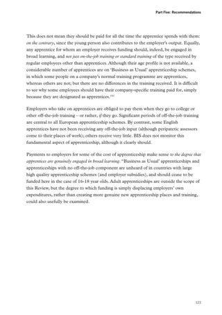 Part Five: Recommendations

This does not mean they should be paid for all the time the apprentice spends with them:
on the contrary, since the young person also contributes to the employer’s output. Equally,
any apprentice for whom an employer receives funding should, indeed, be engaged in
broad learning, and not just on-the-job training or standard training of the type received by
regular employees other than apprentices. Although their age profile is not available, a
considerable number of apprentices are on ‘Business as Usual’ apprenticeship schemes,
in which some people on a company’s normal training programme are apprentices,
whereas others are not; but there are no differences in the training received. It is difficult
to see why some employees should have their company-specific training paid for, simply
because they are designated as apprentices.191
Employers who take on apprentices are obliged to pay them when they go to college or
other off-the-job training – or rather, if they go. Significant periods of off-the-job training
are central to all European apprenticeship schemes. By contrast, some English
apprentices have not been receiving any off-the-job input (although peripatetic assessors
come to their places of work); others receive very little. BIS does not monitor this
fundamental aspect of apprenticeship, although it clearly should.
Payments to employers for some of the cost of apprenticeship make sense to the degree that
apprentices are genuinely engaged in broad learning. “Business as Usual’ apprenticeships and
apprenticeships with no off-the-job component are unheard of in countries with large
high quality apprenticeship schemes (and employer subsidies), and should cease to be
funded here in the case of 16-18 year olds. Adult apprenticeships are outside the scope of
this Review, but the degree to which funding is simply displacing employers’ own
expenditures, rather than creating more genuine new apprenticeship places and training,
could also usefully be examined.

123

 