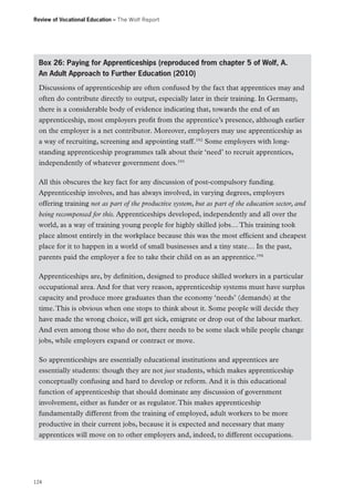 Review of Vocational Education – The Wolf Report

Box 26: Paying for Apprenticeships (reproduced from chapter 5 of Wolf, A.
An Adult Approach to Further Education (2010)
Discussions of apprenticeship are often confused by the fact that apprentices may and
often do contribute directly to output, especially later in their training. In Germany,
there is a considerable body of evidence indicating that, towards the end of an
apprenticeship, most employers profit from the apprentice’s presence, although earlier
on the employer is a net contributor. Moreover, employers may use apprenticeship as
a way of recruiting, screening and appointing staff.192 Some employers with longstanding apprenticeship programmes talk about their ‘need’ to recruit apprentices,
independently of whatever government does.193
All this obscures the key fact for any discussion of post-compulsory funding.
Apprenticeship involves, and has always involved, in varying degrees, employers
offering training not as part of the productive system, but as part of the education sector, and
being recompensed for this. Apprenticeships developed, independently and all over the
world, as a way of training young people for highly skilled jobs… This training took
place almost entirely in the workplace because this was the most efficient and cheapest
place for it to happen in a world of small businesses and a tiny state… In the past,
parents paid the employer a fee to take their child on as an apprentice.194
Apprenticeships are, by definition, designed to produce skilled workers in a particular
occupational area. And for that very reason, apprenticeship systems must have surplus
capacity and produce more graduates than the economy ‘needs’ (demands) at the
time. This is obvious when one stops to think about it. Some people will decide they
have made the wrong choice, will get sick, emigrate or drop out of the labour market.
And even among those who do not, there needs to be some slack while people change
jobs, while employers expand or contract or move.
So apprenticeships are essentially educational institutions and apprentices are
essentially students: though they are not just students, which makes apprenticeship
conceptually confusing and hard to develop or reform. And it is this educational
function of apprenticeship that should dominate any discussion of government
involvement, either as funder or as regulator. This makes apprenticeship
fundamentally different from the training of employed, adult workers to be more
productive in their current jobs, because it is expected and necessary that many
apprentices will move on to other employers and, indeed, to different occupations.

124

 