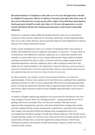 Part Five: Recommendations

Recommendation 14: Employers who take on 16-18 year old apprentices should
be eligible for payments (direct or indirect), because and when they bear some of
the cost of education for an age-group with a right to free full-time participation.
Such payments should be made only where 16-18 year old apprentices receive
clearly identified off-the-job training and education, with broad transferable
elements.
Payments to employers imply additional funding. However, they are, as noted above,
common in other systems, which do not obviously spend more on their apprenticeships
than we do. Our system, however, incurs unusually large per head administrative expenses
because of its unique institutional set-up.
Under current arrangements, heavy use is made of ‘training providers’ who operate as
brokers and middlemen between employers and trainers or assessors.195 Using a third set
of institutions, with additional overheads, employees, etc, is inherently expensive and
wasteful. It cannot make sense to run a system which involves large numbers of adults
travelling constantly from place to place to interact with and complete paperwork for
individual apprentices and their employers; and to talk to employers about how they
might convert existing employees into apprentices. Improving efficiency, and increasing the
proportion of funding spent on first-line apprenticeship training are particularly important given
that apprenticeship unit costs have been rising very fast in recent years.
In other countries, only employers and the actual training institutions, are involved in
apprenticeships. Overseas visits carried out for the Review also confirmed that established
training institutions are able to assist young people effectively in locating apprenticeship
places, and that the paperwork associated with an apprenticeship contract can be simple
and concise. Major amounts would be saved if English apprenticeships could return to
this pattern.
A number of English engineering employers were interviewed for this Review who were
large enough to become their own ‘training providers’ – getting paid directly as well as
gaining control and ownership. They were the most satisfied with their current
apprenticeship arrangements; and those who had switched from working with another
provider emphasised that current arrangements worked better, especially when dealing
with colleges who provided off-the-job training. Such arrangements need to be
encouraged and extended to groups of small and medium employers. The French system
of apprenticeship centres, very diverse in size, often private and sectorally-specific, may be
of particular relevance here, as may the organisation and governance of the Group
Training Associations (associations of small and medium employers) which were once
common in this country.
125

 
