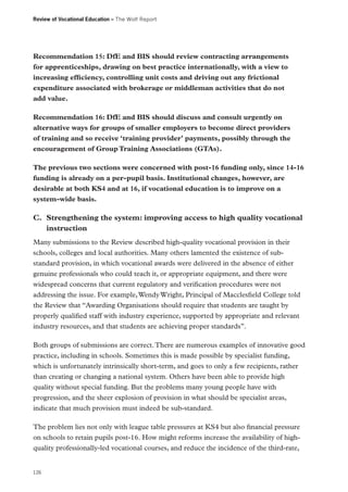 Review of Vocational Education – The Wolf Report

Recommendation 15: DfE and BIS should review contracting arrangements
for apprenticeships, drawing on best practice internationally, with a view to
increasing efficiency, controlling unit costs and driving out any frictional
expenditure associated with brokerage or middleman activities that do not
add value.
Recommendation 16: DfE and BIS should discuss and consult urgently on
alternative ways for groups of smaller employers to become direct providers
of training and so receive ‘training provider’ payments, possibly through the
encouragement of Group Training Associations (GTAs).
The previous two sections were concerned with post-16 funding only, since 14-16
funding is already on a per-pupil basis. Institutional changes, however, are
desirable at both KS4 and at 16, if vocational education is to improve on a
system-wide basis.

C.	 Strengthening the system: improving access to high quality vocational
instruction
Many submissions to the Review described high-quality vocational provision in their
schools, colleges and local authorities. Many others lamented the existence of substandard provision, in which vocational awards were delivered in the absence of either
genuine professionals who could teach it, or appropriate equipment, and there were
widespread concerns that current regulatory and verification procedures were not
addressing the issue. For example, Wendy Wright, Principal of Macclesfield College told
the Review that “Awarding Organisations should require that students are taught by
properly qualified staff with industry experience, supported by appropriate and relevant
industry resources, and that students are achieving proper standards”.
Both groups of submissions are correct. There are numerous examples of innovative good
practice, including in schools. Sometimes this is made possible by specialist funding,
which is unfortunately intrinsically short-term, and goes to only a few recipients, rather
than creating or changing a national system. Others have been able to provide high
quality without special funding. But the problems many young people have with
progression, and the sheer explosion of provision in what should be specialist areas,
indicate that much provision must indeed be sub-standard.
The problem lies not only with league table pressures at KS4 but also financial pressure
on schools to retain pupils post-16. How might reforms increase the availability of highquality professionally-led vocational courses, and reduce the incidence of the third-rate,

126

 