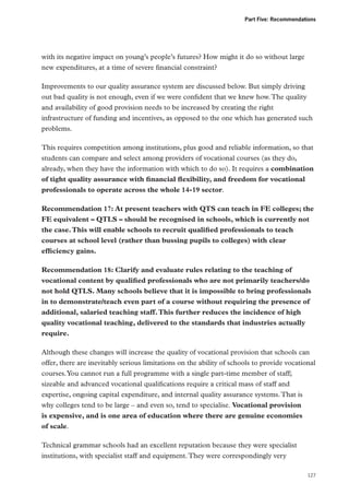 Part Five: Recommendations

with its negative impact on young’s people’s futures? How might it do so without large
new expenditures, at a time of severe financial constraint?
Improvements to our quality assurance system are discussed below. But simply driving
out bad quality is not enough, even if we were confident that we knew how. The quality
and availability of good provision needs to be increased by creating the right
infrastructure of funding and incentives, as opposed to the one which has generated such
problems.
This requires competition among institutions, plus good and reliable information, so that
students can compare and select among providers of vocational courses (as they do,
already, when they have the information with which to do so). It requires a combination
of tight quality assurance with financial flexibility, and freedom for vocational
professionals to operate across the whole 14-19 sector.
Recommendation 17: At present teachers with QTS can teach in FE colleges; the
FE equivalent – QTLS – should be recognised in schools, which is currently not
the case. This will enable schools to recruit qualified professionals to teach
courses at school level (rather than bussing pupils to colleges) with clear
efficiency gains.
Recommendation 18: Clarify and evaluate rules relating to the teaching of
vocational content by qualified professionals who are not primarily teachers/do
not hold QTLS. Many schools believe that it is impossible to bring professionals
in to demonstrate/teach even part of a course without requiring the presence of
additional, salaried teaching staff. This further reduces the incidence of high
quality vocational teaching, delivered to the standards that industries actually
require.
Although these changes will increase the quality of vocational provision that schools can
offer, there are inevitably serious limitations on the ability of schools to provide vocational
courses. You cannot run a full programme with a single part-time member of staff;
sizeable and advanced vocational qualifications require a critical mass of staff and
expertise, ongoing capital expenditure, and internal quality assurance systems. That is
why colleges tend to be large – and even so, tend to specialise. Vocational provision
is expensive, and is one area of education where there are genuine economies
of scale.
Technical grammar schools had an excellent reputation because they were specialist
institutions, with specialist staff and equipment. They were correspondingly very
127

 
