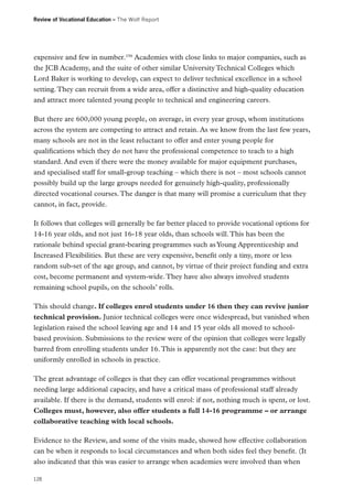 Review of Vocational Education – The Wolf Report

expensive and few in number.196 Academies with close links to major companies, such as
the JCB Academy, and the suite of other similar University Technical Colleges which
Lord Baker is working to develop, can expect to deliver technical excellence in a school
setting. They can recruit from a wide area, offer a distinctive and high-quality education
and attract more talented young people to technical and engineering careers.
But there are 600,000 young people, on average, in every year group, whom institutions
across the system are competing to attract and retain. As we know from the last few years,
many schools are not in the least reluctant to offer and enter young people for
qualifications which they do not have the professional competence to teach to a high
standard. And even if there were the money available for major equipment purchases,
and specialised staff for small-group teaching – which there is not – most schools cannot
possibly build up the large groups needed for genuinely high-quality, professionally
directed vocational courses. The danger is that many will promise a curriculum that they
cannot, in fact, provide.
It follows that colleges will generally be far better placed to provide vocational options for
14-16 year olds, and not just 16-18 year olds, than schools will. This has been the
rationale behind special grant-bearing programmes such as Young Apprenticeship and
Increased Flexibilities. But these are very expensive, benefit only a tiny, more or less
random sub-set of the age group, and cannot, by virtue of their project funding and extra
cost, become permanent and system-wide. They have also always involved students
remaining school pupils, on the schools’ rolls.
This should change. If colleges enrol students under 16 then they can revive junior
technical provision. Junior technical colleges were once widespread, but vanished when
legislation raised the school leaving age and 14 and 15 year olds all moved to schoolbased provision. Submissions to the review were of the opinion that colleges were legally
barred from enrolling students under 16. This is apparently not the case: but they are
uniformly enrolled in schools in practice.
The great advantage of colleges is that they can offer vocational programmes without
needing large additional capacity, and have a critical mass of professional staff already
available. If there is the demand, students will enrol: if not, nothing much is spent, or lost.
Colleges must, however, also offer students a full 14-16 programme – or arrange
collaborative teaching with local schools.
Evidence to the Review, and some of the visits made, showed how effective collaboration
can be when it responds to local circumstances and when both sides feel they benefit. (It
also indicated that this was easier to arrange when academies were involved than when
128

 