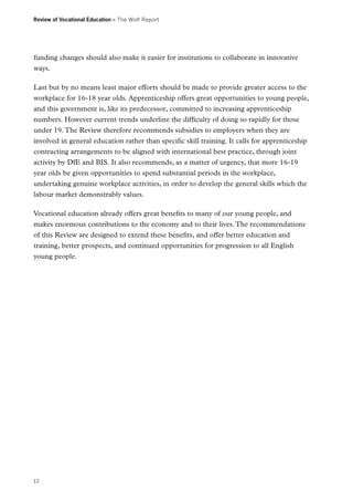 Review of Vocational Education – The Wolf Report

funding changes should also make it easier for institutions to collaborate in innovative
ways.
Last but by no means least major efforts should be made to provide greater access to the
workplace for 16-18 year olds. Apprenticeship offers great opportunities to young people,
and this government is, like its predecessor, committed to increasing apprenticeship
numbers. However current trends underline the difficulty of doing so rapidly for those
under 19. The Review therefore recommends subsidies to employers when they are
involved in general education rather than specific skill training. It calls for apprenticeship
contracting arrangements to be aligned with international best practice, through joint
activity by DfE and BIS. It also recommends, as a matter of urgency, that more 16-19
year olds be given opportunities to spend substantial periods in the workplace,
undertaking genuine workplace activities, in order to develop the general skills which the
labour market demonstrably values.
Vocational education already offers great benefits to many of our young people, and
makes enormous contributions to the economy and to their lives. The recommendations
of this Review are designed to extend these benefits, and offer better education and
training, better prospects, and continued opportunities for progression to all English
young people.

12

 