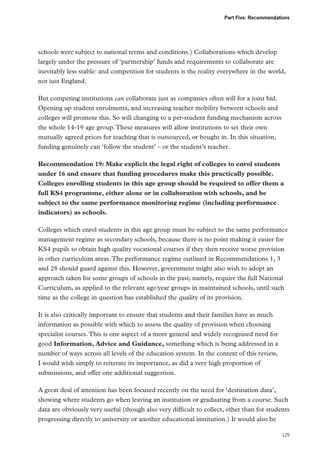 Part Five: Recommendations

schools were subject to national terms and conditions.) Collaborations which develop
largely under the pressure of ‘partnership’ funds and requirements to collaborate are
inevitably less stable: and competition for students is the reality everywhere in the world,
not just England.
But competing institutions can collaborate just as companies often will for a joint bid.
Opening up student enrolments, and increasing teacher mobility between schools and
colleges will promote this. So will changing to a per-student funding mechanism across
the whole 14-19 age group. These measures will allow institutions to set their own
mutually agreed prices for teaching that is outsourced, or bought in. In this situation,
funding genuinely can ‘follow the student’ – or the student’s teacher.
Recommendation 19: Make explicit the legal right of colleges to enrol students
under 16 and ensure that funding procedures make this practically possible.
Colleges enrolling students in this age group should be required to offer them a
full KS4 programme, either alone or in collaboration with schools, and be
subject to the same performance monitoring regime (including performance
indicators) as schools.
Colleges which enrol students in this age group must be subject to the same performance
management regime as secondary schools, because there is no point making it easier for
KS4 pupils to obtain high quality vocational courses if they then receive worse provision
in other curriculum areas. The performance regime outlined in Recommendations 1, 3
and 28 should guard against this. However, government might also wish to adopt an
approach taken for some groups of schools in the past; namely, require the full National
Curriculum, as applied to the relevant age/year groups in maintained schools, until such
time as the college in question has established the quality of its provision.
It is also critically important to ensure that students and their families have as much
information as possible with which to assess the quality of provision when choosing
specialist courses. This is one aspect of a more general and widely recognised need for
good Information, Advice and Guidance, something which is being addressed in a
number of ways across all levels of the education system. In the context of this review,
I would wish simply to reiterate its importance, as did a very high proportion of
submissions, and offer one additional suggestion.
A great deal of attention has been focused recently on the need for ‘destination data’,
showing where students go when leaving an institution or graduating from a course. Such
data are obviously very useful (though also very difficult to collect, other than for students
progressing directly to university or another educational institution.) It would also be
129

 