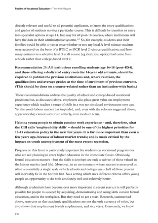 Review of Vocational Education – The Wolf Report

directly relevant and useful to all potential applicants, to know the entry qualifications
and grades of students starting a particular course. This is difficult for transfers or entry
into specialist options at age 14, but easy for all post-16 courses, where institutions will
have the data in their administrative systems.197 So, for example, students and their
families would be able to see at once whether or not any local A level science students
were accepted on the basis of a BTEC or OCR level 2 science qualification; and how
many entrants to a selective level 3 craft course (eg electrical, optics) had come from
schools rather than college-based level 2.
Recommendation 20: All institutions enrolling students age 16-18 (post-KS4),
and those offering a dedicated entry route for 14-year old entrants, should be
required to publish the previous institutions and, where relevant, the
qualifications and average grades at the time of enrolment of previous entrants.
(This should be done on a course-related rather than an institution-wide basis.)
These recommendations address the quality of school and college-based vocational
provision; but, as discussed above, employers also place great value on employment
experience which teaches a range of skills in a way no simulated environment ever can.
Yet the youth labour market has imploded, and, even with the reforms suggested above,
apprenticeship cannot substitute entirely, even medium term.
Helping young people to obtain genuine work experience – and, therefore, what
the CBI calls ‘employability skills’ – should be one of the highest priorities for
16-18 education policy in the next few years. It is far more important than even a
few years ago, because of labour market trends; and is made critical by the
impact on youth unemployment of the most recent recession.
Progress on this front is particularly important for students on vocational programmes
who are not planning to enter higher education in the immediate future. Obviously,
formal education matters – but the skills it develops are only a sub-set of those valued in
the labour market (and life). Moreover, in an environment where success is measured on
what is essentially a single scale -which schools and colleges are – half of those present
will inevitably be in the bottom half. So a setting which uses different criteria offers young
people an opportunity to do both absolutely well and relatively better.
Although credentials have become ever more important in recent years, it is still perfectly
possible for people to succeed by acquiring, demonstrating and using skills outside formal
education, and in the workplace. But they need to get a start. Research, summarised
above, reassures us that academic qualifications are not the only currency of value, but
also shows that employment breeds employment, and vice versa. Conversely, we know
130

 