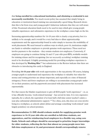 Part Five: Recommendations

that being enrolled in a educational institution, and obtaining a credential is not
necessarily worthwhile. Too much recent policy has assumed that simply being in
education or institution-based training was automatically a good thing. Research shows
that this is far from true; and young people’s behaviour indicates that they are well aware
of this. Vocational education funds need to be used in ways which give young people
valuable experiences: and substantive experience in the workplace comes high on the list.
Increasing apprenticeship numbers for 16-18 year olds is clearly a top priority; but it is
unlikely to be enough, and it would be a very bad idea to dilute apprenticeship
requirements and the apprenticeship brand in order simply to increase the availability of
work placements. We need instead to address ways in which, post-16, institutions might
use funds to subsidise employers to provide genuine work experience. These need not
involve payment to the students – they remain students not employees. Conversely, if
employers are going to continue hiring 16 and 17 year olds post-RPA, workable models
for training release and for recognising (but not necessarily accrediting) workplace training
need to be developed. A highly promising model for providing workplace experience is
that developed by Working Rite198 but submissions to the Review indicate that there are
obstacles to introducing this easily in England.
Providing 16-18 year olds with work opportunities is the top priority. Of course, helping
younger pupils to understand and experience the workplace is valuable: but value-formoney and setting priorities are always important, and especially at a time of financial
stringency. Fewer and fewer employers are willing to accommodate young people under
16 on their premises; and the paperwork associated with placements has increased
exponentially.
For that reason the blanket requirement to give all KS4 pupils ‘work experience’ – or, as
it has officially become, ‘work-related learning’ – has served its time. It is very expensive:
typically, for a school, the equivalent of at least half a full-time senior teacher’s salary a
year plus substantial administrative support.199 Too often, now, this does not even involve
being in a workplace, as schools admit defeat and arrange something ‘work-related’ (and
largely pointless) on school premises.
Recommendation 21: DfE should evaluate models for supplying genuine work
experience to 16-18 year olds who are enrolled as full-time students, not
apprentices, and for reimbursing local employers in a flexible way, using core
funds. Schools and colleges should be encouraged to prioritise longer internships
for older students, reflecting the fact that almost no young people move into
full-time employment at 16; and government should correspondingly remove

131

 