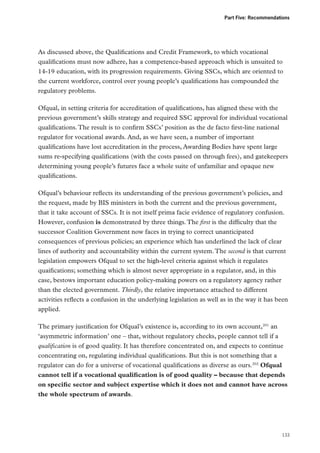 Part Five: Recommendations

As discussed above, the Qualifications and Credit Framework, to which vocational
qualifications must now adhere, has a competence-based approach which is unsuited to
14-19 education, with its progression requirements. Giving SSCs, which are oriented to
the current workforce, control over young people’s qualifications has compounded the
regulatory problems.
Ofqual, in setting criteria for accreditation of qualifications, has aligned these with the
previous government’s skills strategy and required SSC approval for individual vocational
qualifications. The result is to confirm SSCs’ position as the de facto first-line national
regulator for vocational awards. And, as we have seen, a number of important
qualifications have lost accreditation in the process, Awarding Bodies have spent large
sums re-specifying qualifications (with the costs passed on through fees), and gatekeepers
determining young people’s futures face a whole suite of unfamiliar and opaque new
qualifications.
Ofqual’s behaviour reflects its understanding of the previous government’s policies, and
the request, made by BIS ministers in both the current and the previous government,
that it take account of SSCs. It is not itself prima facie evidence of regulatory confusion.
However, confusion is demonstrated by three things. The first is the difficulty that the
successor Coalition Government now faces in trying to correct unanticipated
consequences of previous policies; an experience which has underlined the lack of clear
lines of authority and accountability within the current system. The second is that current
legislation empowers Ofqual to set the high-level criteria against which it regulates
quaifications; something which is almost never appropriate in a regulator, and, in this
case, bestows important education policy-making powers on a regulatory agency rather
than the elected government. Thirdly, the relative importance attached to different
activities reflects a confusion in the underlying legislation as well as in the way it has been
applied.
The primary justification for Ofqual’s existence is, according to its own account,201 an
‘asymmetric information’ one – that, without regulatory checks, people cannot tell if a
qualification is of good quality. It has therefore concentrated on, and expects to continue
concentrating on, regulating individual qualifications. But this is not something that a
regulator can do for a universe of vocational qualifications as diverse as ours.202 Ofqual
cannot tell if a vocational qualification is of good quality – because that depends
on specific sector and subject expertise which it does not and cannot have across
the whole spectrum of awards.

133

 