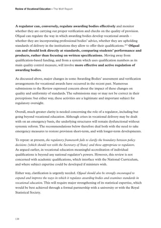 Review of Vocational Education – The Wolf Report

A regulator can, conversely, regulate awarding bodies effectively and monitor
whether they are carrying out proper verification and checks on the quality of provision.
Ofqual can regulate the way in which awarding bodies develop vocational awards –
whether they are incorporating professional bodies’ advice, whether they are upholding
standards of delivery in the institutions they allow to offer their qualifications.203 Ofqual
can and should look directly at standards, comparing students’ performance and
products, rather than focusing on written specifications. Moving away from
qualification-based funding, and from a system which uses qualification numbers as its
main quality control measure, will involve more effective and active regulation of
awarding bodies.
As discussed above, major changes in some Awarding Bodies’ assessment and verification
arrangements for vocational awards have occurred in the recent past. Numerous
submissions to the Review expressed concern about the impact of these changes on
quality and uniformity of standards. The submissions may or may not be correct in their
perceptions: but either way, these activities are a legitimate and important subject for
regulatory oversight.
Overall, much greater clarity is needed concerning the role of a regulator, including but
going beyond vocational education. Although crises in vocational delivery may be dealt
with on an emergency basis, the underlying structures will remain dysfunctional without
systemic reform. The recommendations below therefore deal both with the need to take
emergency measures to restore provision short-term, and with longer-term developments.
To repeat: at present, the regulatory framework fails to clarify the boundary between policy
decisions (which should rest with the Secretary of State) and those appropriate to regulators.
As argued earlier, in vocational education meaningful accreditation of individual
qualifications is beyond any national regulator’s powers. However, this review is not
concerned with academic qualifications, which interface with the National Curriculum,
and where subject expertise could be developed if ministers wish.
Either way, clarification is urgently needed. Ofqual should also be strongly encouraged to
expand and improve the ways in which it regulates awarding bodies and examines standards in
vocational education. This will require major strengthening of its statistical expertise, which
would be best achieved through a formal partnership with a university or with the Royal
Statistical Society.

134

 