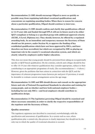 Part Five: Recommendations

Recommendation 22: DfE should encourage Ofqual to move as quickly as
possible away from regulating individual vocational qualifications and
concentrate on regulating awarding bodies. When there is reason for concern
about a particular qualification, Ofqual should continue to intervene.
Recommendation 23: DfE should confirm and clarify that qualifications offered
to 14-19 year olds and funded through YPLA will not in future need to be either
QCF-compliant or belong to a specified group with additional approval criteria
(GCSE, A Level, Diploma etc). They should, however, be offered by a regulated
awarding body. As an immediate and temporary measure the Secretary of State
should use his powers, under Section 96, to approve the funding of key
established qualifications which have not been approved by SSCs, and have
therefore not been accredited, but which are recognised by DfE as playing an
important role in the country’s vocational education system, and which are
clearly valued by employers and/or higher education.
This does not mean that young people should be prevented from taking an occupationally
specific or QCF-based qualification. On the contrary, schools and colleges should be free
to offer 14-19 year olds whatever qualifications they consider appropriate, subject to their
contributing to an appropriate programme of study. (See recommendations 1 – 6 above.)
However, given the problems that have arisen in connection with the QCF, and the
importance of coherent progression routes between pre and post-19 provision, it would
be desirable to evaluate current arrangements across the age range.
Recommendation 24: DfE and BIS should discuss and consult on the appropriate
future and role of National Occupational Standards in education and training for
young people, and on whether and how both national employer bodies –
including but not only SSCs – and local employers should contribute to
qualification design.
Recommendation 25: The legislation governing Ofqual should be examined and
where necessary amended, in order to clarify the respective responsibilities of
the regulator and the Secretary of State.

Quality assurance
The regulatory apparatus just described is concerned, overwhelmingly, with the
specification and assessment of qualifications. In a system such as ours, where
qualifications play a central role, this process is clearly important; but should not be the
only way in which the quality of vocational education is secured.

135

 