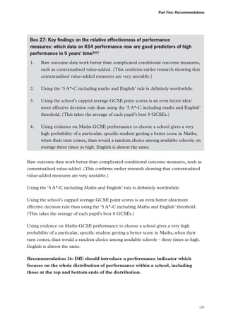 Part Five: Recommendations

Box 27: Key findings on the relative effectiveness of performance
measures: which data on KS4 performance now are good predictors of high
performance in 5 years’ time?207
1.	
Raw outcome data work better than complicated conditional outcome measures,
such as contextualised value-added. (This confirms earlier research showing that
contextualised value-added measures are very unstable.)
2.	

Using the ‘5 A*-C including maths and English’ rule is definitely worthwhile.

3.	
Using the school’s capped average GCSE point scores is an even better idea/
more effective decision rule than using the ‘5 A*-C including maths and English’
threshold. (This takes the average of each pupil’s best 8 GCSEs.)
4.	
Using evidence on Maths GCSE performance to choose a school gives a very
high probability of a particular, specific student getting a better score in Maths,
when their turn comes, than would a random choice among available schools; on
average three times as high. English is almost the same.
Raw outcome data work better than complicated conditional outcome measures, such as
contextualised value-added. (This confirms earlier research showing that contextualised
value-added measures are very unstable.)
Using the ‘5 A*-C including Maths and English’ rule is definitely worthwhile.
Using the school’s capped average GCSE point scores is an even better idea/more
effective decision rule than using the ‘5 A*-C including Maths and English’ threshold.
(This takes the average of each pupil’s best 8 GCSEs.)
Using evidence on Maths GCSE performance to choose a school gives a very high
probability of a particular, specific student getting a better score in Maths, when their
turn comes, than would a random choice among available schools – three times as high.
English is almost the same.
Recommendation 26: DfE should introduce a performance indicator which
focuses on the whole distribution of performance within a school, including
those at the top and bottom ends of the distribution.

137

 