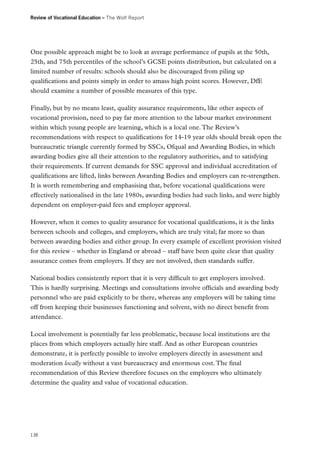 Review of Vocational Education – The Wolf Report

One possible approach might be to look at average performance of pupils at the 50th,
25th, and 75th percentiles of the school’s GCSE points distribution, but calculated on a
limited number of results: schools should also be discouraged from piling up
qualifications and points simply in order to amass high point scores. However, DfE
should examine a number of possible measures of this type.
Finally, but by no means least, quality assurance requirements, like other aspects of
vocational provision, need to pay far more attention to the labour market environment
within which young people are learning, which is a local one. The Review’s
recommendations with respect to qualifications for 14-19 year olds should break open the
bureaucratic triangle currently formed by SSCs, Ofqual and Awarding Bodies, in which
awarding bodies give all their attention to the regulatory authorities, and to satisfying
their requirements. If current demands for SSC approval and individual accreditation of
qualifications are lifted, links between Awarding Bodies and employers can re-strengthen.
It is worth remembering and emphasising that, before vocational qualifications were
effectively nationalised in the late 1980s, awarding bodies had such links, and were highly
dependent on employer-paid fees and employer approval.
However, when it comes to quality assurance for vocational qualifications, it is the links
between schools and colleges, and employers, which are truly vital; far more so than
between awarding bodies and either group. In every example of excellent provision visited
for this review – whether in England or abroad – staff have been quite clear that quality
assurance comes from employers. If they are not involved, then standards suffer.
National bodies consistently report that it is very difficult to get employers involved.
This is hardly surprising. Meetings and consultations involve officials and awarding body
personnel who are paid explicitly to be there, whereas any employers will be taking time
off from keeping their businesses functioning and solvent, with no direct benefit from
attendance.
Local involvement is potentially far less problematic, because local institutions are the
places from which employers actually hire staff. And as other European countries
demonstrate, it is perfectly possible to involve employers directly in assessment and
moderation locally without a vast bureaucracy and enormous cost. The final
recommendation of this Review therefore focuses on the employers who ultimately
determine the quality and value of vocational education.

138

 