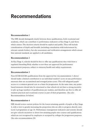 Recommendations

Recommendations

Recommendation 1
The DfE should distinguish clearly between those qualifications, both vocational and
academic, which can contribute to performance indicators at Key Stage 4, and those
which cannot. The decision criteria should be explicit and public. They will include
considerations of depth and breadth (including consultation with/endorsement by
relevant outside bodies), but also assessment and verification arrangements which ensure
that national standards are applied to all candidates.

Recommendation 2
At Key Stage 4, schools should be free to offer any qualifications they wish from a
regulated Awarding Body whether or not these are approved for performance
measurement purposes, subject to statutory/health and safety requirements.

Recommendation 3
Non-GCSE/iGCSE qualifications from the approved list (recommendation 1 above)
should make a limited contribution to an individual student’s score on any performance
measures that use accumulated and averaged point scores. This will safeguard pupils’
access to a common general core as a basis for progression. At the same time, any pointbased measures should also be structured so that schools do not have a strong incentive
to pile up huge numbers of qualifications per student, and therefore are free to offer all
students practical and vocational courses as part of their programme. (See also
Recommendation 26 below)

Recommendation 4
DfE should review current policies for the lowest-attaining quintile of pupils at Key Stage
4, with a view to greatly increasing the proportion who are able to progress directly onto
Level 2 programmes at age 16. Performance management indicators and systems should
not give schools incentives to divert low-attaining pupils onto courses and qualifications
which are not recognised by employers or accepted by colleges for progression purposes.
(See also recommendation 28)

13

 