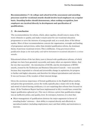 Part Five: Recommendations

Recommendation 27: At college and school level the assessment and awarding
processes used for vocational awards should involve local employers on a regular
basis. Awarding bodies should demonstrate, when seeking recognition, how
employers are involved directly in development and specification of
qualifications.

5.	 In conclusion
The recommendations for reform, which, taken together, should remove many of the
worst obstacles to quality, and make it much easier for our vocational education
programmes to serve the interests of young people and, as a result, those of the labour
market. Most of these recommendations concern the organisation, oversight and funding
of programmes and provision, rather than detailed qualification reform, the dominant
theme of previous vocational reviews. This is deliberate. Using government-driven
qualification design as the main policy and reform instrument in vocational education is a serious
mistake.
Educational reform of the last thirty years is littered with qualification reforms, of which
perhaps two have been genuinely successful, and many others an expensive failure. And
the two that succeeded – the introduction of GCSE, and the development of BTEC
awards, created by the Technician and Business Education Councils – were successful
because they responded to a broad and irreversible change in aspirations, for progress
to further and higher education, and therefore for delayed specialisation and selection.
It was not because of the wonders of their internal design.
Given the enormous importance of formal qualifications in the English labour market,
and given that governments, across the world, typically play a major role in the design
and award of school-leaving certificates, it is not surprising that reforms have focused on
them. (If the Tomlinson Report had been implemented in full, it would have created the
largest qualification upheaval yet.) Nor was it obvious a priori that qualification design
was an ineffective policy, and quality, lever. In retrospect, however, it is clear that:
●●

Micro-management of qualifications destroys the major arguments in favour of
awarding bodies’ existence – their ability to respond directly and effectively to
specialised markets (including employment ones) and their ability and motivation to
innovate.

139

 