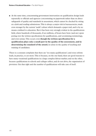 Review of Vocational Education – The Wolf Report

●●

At the same time, concentrating government intervention on qualification design leads
repeatedly to officials and agencies concentrating on paperwork rather than on direct
safeguards of quality and standards in assessment, which cannot be checked by sitting
at a desk and reading submissions. This is always a major risk in bureaucracies, made
even stronger by the current ‘audit’ culture which demands a paper trail, and is by no
means confined to education. But it has been very strongly evident in the qualifications
field, where hundreds of thousands, if not millions, of hours have been (and are) spent
poring over the written specifications for qualifications, and scrutinising terminology,
and even syntax. This occurs even though the written specification for a
qualification plays only a small part in the quality of the assessment, and in
determining the standard of the award, let alone in the quality of teaching and
training of candidates.

There is a constant complaint that there are ’too many qualifications’; and every reform
leads, in practice, to yet more. This is because, on the one hand, there are good reasons to
have many vocational qualifications in a large complex labour market; and on the other,
because qualifications in schools and colleges reflect, and do not drive, the organisation of
provision. Get that right and the number of qualifications will take care of itself.

140

 