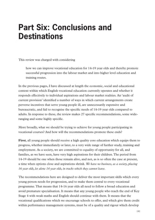 Part Six: Conclusions and Destinations

Part Six: Conclusions and
Destinations
This review was charged with considering
how we can improve vocational education for 14-19 year olds and thereby promote
successful progression into the labour market and into higher level education and
training routes.
In the previous pages, I have discussed at length the economic, social and educational
context within which English vocational education currently operates and whether it
responds effectively to individual aspirations and labour market realities. An ‘audit of
current provision’ identified a number of ways in which current arrangements create
perverse incentives that serve young people ill, are unnecessarily expensive and
bureaucratic, and fail to recognise the specific needs of 14-19 year olds compared to
adults. In response to these, the review makes 27 specific recommendations, some wideranging and some highly specific.
More broadly, what we should be trying to achieve for young people participating in
vocational courses? And how will the recommendations promote these ends?
First, all young people should receive a high quality core education which equips them to
progress, whether immediately or later, to a very wide range of further study, training and
employment. As a society, we are committed to equality of opportunity for all, and
families, as we have seen, have very high aspirations for their children. The period from
14-19 should be one when those remain alive, and not, as is so often the case at present,
a time when options close and aspirations shrink. We have no business, as a society, placing
16 year olds, let alone 14 year olds, in tracks which they cannot leave.
The recommendations here are designed to deliver the most important skills which every
young person needs for progression, and to make them central to every vocational
programme. That means that 14-16 year olds all need to follow a broad education and
avoid premature specialisation. It means that any young people who reach the end of Key
Stage 4 with weak maths and English should continue with them. It means that the
vocational qualifications which we encourage schools to offer, and which give them credit
within performance management systems, must be of a quality and rigour which develop
141

 