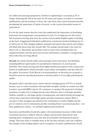 Review of Vocational Education – The Wolf Report

new skills and encourage progression, whether in engineering or accountancy, IT or
design. Achieving this will do far more for the status and respect accorded to vocational
qualifications, and the prospects of those who take them, than several thousand speeches
proclaiming the importance of ‘parity of esteem’, or the current discredited system of
equivalences.
It is for the same reasons that the review has emphasised the importance of developing
programmes for young people, conceptualised as such. It is in large part for this reason
that it proposes moving away from the current and peculiarly English regime of funding
on the basis of aggregated individual qualifications towards per-student funding post-16
as well as pre-16. This changed emphasis demands and expects that schools and colleges
will think hard about what they should offer. The changes should make it far easier for
them to do so. Meanwhile, government needs to ensure that awarding bodies are
regulated properly, and that good and accurate information is available to young people
about what they are being offered.
Second, the system should enable and encourage variety, innovation, and flexibility,
including different opportunities for specialisation: limited pre-16, much greater
thereafter. That means moving away from highly detailed prescription of the content and
format of qualifications, which inevitably creates delays and rigidities, and does little for
the quality of provision. If the Review’s recommendations on this point are accepted, it
should be easier for specialised provision to develop which is of very high and distinctive
quality.
Alongside today’s specialist music schools and the emerging group of UTCs, it should
become easier to create institutions with specialist strengths, whether in creative arts (like
London’s successful BRIT school), IT, commerce or catering. The proposal to facilitate
enrolment of under-16s in colleges has the same objective, since it will make specialist
facilities available to a far larger group of young people, and indeed should encourage the
critical mass of provision which high quality specialist institutions require. What is
necessary is that, alongside specialisation, the commitment to maths, English and the
pre-16 common core be maintained; and that awarding bodies’ assessment practices – not
their qualification content – be carefully regulated and monitored.
Innovation and flexibility should also apply to the institutional structures within which
vocational education is offered. Schools, colleges and providers demonstrate their
amazing speed of adaptation every time that accountability and financial incentives
change. They have done so multiple times in the last three decades, and I am confident
that changes in the funding regime, and in recognition of teacher qualifications, should

142

 