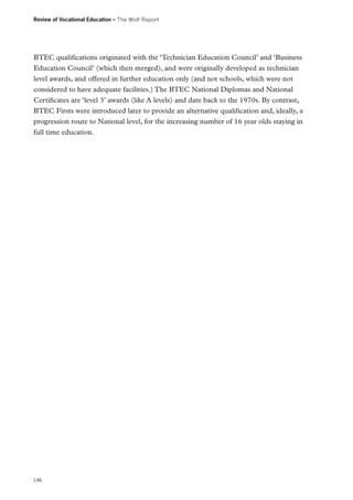 Review of Vocational Education – The Wolf Report

BTEC qualifications originated with the ‘Technician Education Council’ and ‘Business
Education Council’ (which then merged), and were originally developed as technician
level awards, and offered in further education only (and not schools, which were not
considered to have adequate facilities.) The BTEC National Diplomas and National
Certificates are ‘level 3’ awards (like A levels) and date back to the 1970s. By contrast,
BTEC Firsts were introduced later to provide an alternative qualification and, ideally, a
progression route to National level, for the increasing number of 16 year olds staying in
full time education.

146

 