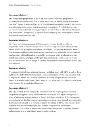 Review of Vocational Education – The Wolf Report

Recommendation 5
The overall study programmes of all 16-18 year olds in ‘vocational’ programmes
(i.e. currently everything other than A levels, pre-U and IB, and including ‘Foundation
Learning’) should be governed by a set of general principles relating primarily to content,
general structure, assessment arrangements and contact time. Provided these are met
(and see recommendation 6 below), institutions should be free to offer any qualifications
they please from a recognised (i.e. regulated) awarding body, and encouraged to include
non-qualifications-based activity.

Recommendation 6
16-19 year old students pursuing full time courses of study should not follow a
programme which is entirely ‘occupational’, or based solely on courses which directly
reflect, and do not go beyond, the content of National Occupational Standards. Their
programmes should also include at least one qualification of substantial size (in terms of
teaching time) which offers clear potential for progression either in education or into
skilled employment. Arrangements for part-time students and work-based 16-18 year
olds will be different but the design of learning programmes for such students should also
be considered.

Recommendation 7
Programmes for the lowest attaining learners – including many with LDD as well as those
highly disaffected with formal education – should concentrate on the core academic skills
of English and Maths, and on work experience. Funding and performance measures
should be amended to promote a focus on these core areas and on employment outcomes
rather than on the accrual of qualifications.

Recommendation 8
The DfE and BIS should evaluate the extent to which the current general education
components of apprenticeship frameworks are adequate for 16-19 year old apprentices,
many of whom may wish to progress to further and higher education. It does not appear
appropriate, given this Government’s commitment to progression through apprenticeship,
that frameworks should, as at present, be drawn up entirely by SSCs, who conceive their
role in relation to current employers, and current, occupationally specific job
requirements. The review of frameworks should also consider ways to increase flexibility
and responsiveness to local labour markets and conditions.

14

 