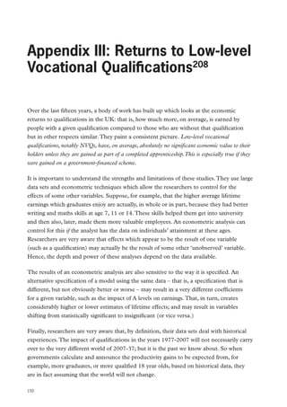 Review of Vocational Education – The Wolf Report

Appendix III: Returns to Low-level
Vocational Qualifications208
Over the last fifteen years, a body of work has built up which looks at the economic
returns to qualifications in the UK: that is, how much more, on average, is earned by
people with a given qualification compared to those who are without that qualification
but in other respects similar. They paint a consistent picture. Low-level vocational
qualifications, notably NVQs, have, on average, absolutely no significant economic value to their
holders unless they are gained as part of a completed apprenticeship. This is especially true if they
were gained on a government-financed scheme.
It is important to understand the strengths and limitations of these studies. They use large
data sets and econometric techniques which allow the researchers to control for the
effects of some other variables. Suppose, for example, that the higher average lifetime
earnings which graduates enjoy are actually, in whole or in part, because they had better
writing and maths skills at age 7, 11 or 14. These skills helped them get into university
and then also, later, made them more valuable employees. An econometric analysis can
control for this if the analyst has the data on individuals’ attainment at these ages.
Researchers are very aware that effects which appear to be the result of one variable
(such as a qualification) may actually be the result of some other ‘unobserved’ variable.
Hence, the depth and power of these analyses depend on the data available.
The results of an econometric analysis are also sensitive to the way it is specified. An
alternative specification of a model using the same data – that is, a specification that is
different, but not obviously better or worse – may result in a very different coefficients
for a given variable, such as the impact of A levels on earnings. That, in turn, creates
considerably higher or lower estimates of lifetime effects; and may result in variables
shifting from statistically significant to insignificant (or vice versa.)
Finally, researchers are very aware that, by definition, their data sets deal with historical
experiences. The impact of qualifications in the years 1977-2007 will not necessarily carry
over to the very different world of 2007-37; but it is the past we know about. So when
governments calculate and announce the productivity gains to be expected from, for
example, more graduates, or more qualified 18 year olds, based on historical data, they
are in fact assuming that the world will not change.
150

 